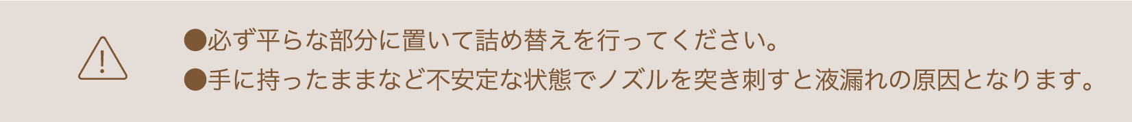 必ず平らな部分に置いて詰め替えを行ってください。手に持ったままなど不安定な状態でノズルを突き刺すと液漏れの原因となります。