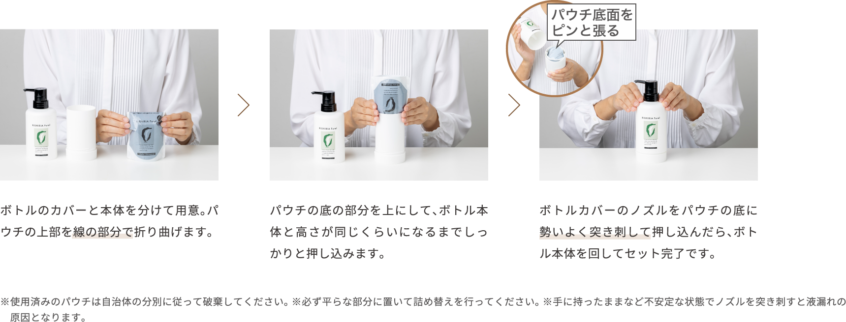 ボトルのカバーと本体を分けて用意。パウチの上部を線の部分で折り曲げます。パウチの底の部分を上にして、ボトル本体と高さが同じくらいになるまでしっかりと押し込みます。ボトルカバーのノズルをパウチの底に勢いよく突き刺し、下に押し込んだらボトル本体を回します。 ※使用済みのパウチは自治体の分別に従って破棄してください。