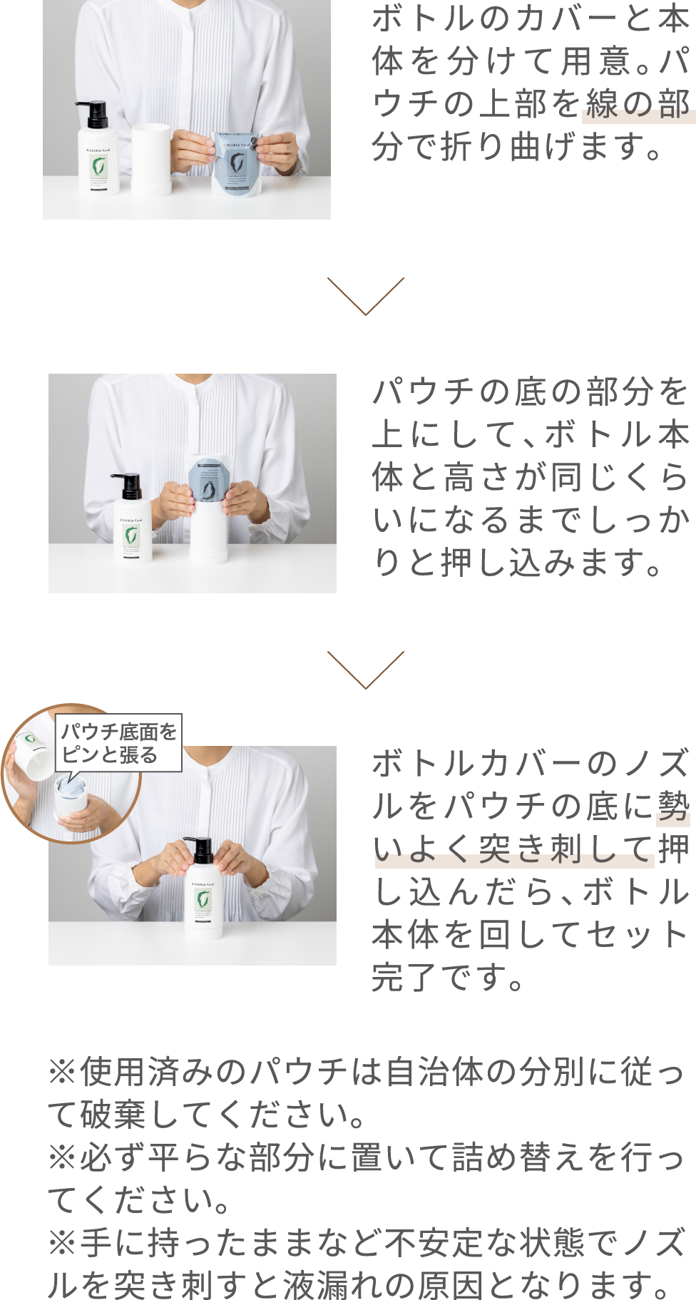 ボトルのカバーと本体を分けて用意。パウチの上部を線の部分で折り曲げます。パウチの底の部分を上にして、ボトル本体と高さが同じくらいになるまでしっかりと押し込みます。ボトルカバーのノズルをパウチの底に勢いよく突き刺し、下に押し込んだらボトル本体を回します。 ※使用済みのパウチは自治体の分別に従って破棄してください。